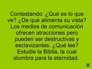 Contestando: ¿Qué es lo que ve? ¿De qué alimenta su vista? Los medios de comunicación ofrecen atracciones pero pueden ser destructivas y esclavizantes. ¿Qué lee? Estudie la Biblia, la cual alumbra para la eternidad.  