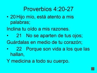 Proverbios 4:20-27 20 Hijo mío, está atento a mis palabras; Inclina tu oído a mis razones. 21 No se aparten de tus ojos; Guárdalas en medio de tu corazón; 22 Porque son vida a los que las hallan, Y medicina a todo su cuerpo. 