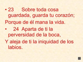 23 Sobre toda cosa guardada, guarda tu corazón; Porque de él mana la vida. 24 Aparta de ti la perversidad de la boca, Y aleja de ti la iniquidad de los labios. 
