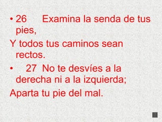26 Examina la senda de tus pies, Y todos tus caminos sean rectos. 27 No te desvíes a la derecha ni a la izquierda; Aparta tu pie del mal. 