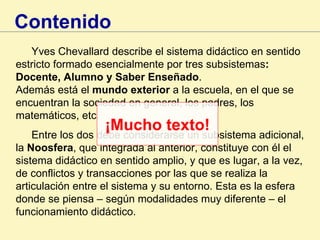 Yves Chevallard describe el sistema didáctico en sentido estricto formado esencialmente por tres subsistemas : Docente, Alumno y Saber Enseñado .  Además está el  mundo exterior  a la escuela, en el que se encuentran la sociedad en general, los padres, los matemáticos, etc. Entre los dos debe considerarse un subsistema adicional, la  Noosfera , que integrada al anterior, constituye con él el sistema didáctico en sentido amplio, y que es lugar, a la vez, de conflictos y transacciones por las que se realiza la articulación entre el sistema y su entorno. Esta es la esfera donde se piensa – según modalidades muy diferente – el funcionamiento didáctico. Contenido ¡Mucho texto! 