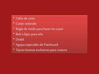 * Tabla de corte
* Cutter redondo
* Regla de medir para hacer los cases
* Boli o lápiz para tela
* Dedal
* Agujas especiales de Patchwork
* Tijeras buenas exclusivas para costura

 