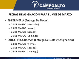 FECHAS DE ASIGNACIÓN PARA EL MES DE MARZO
• ENFERMERÍA (Entrega De Notas)
– 22 DE MARZO (Miércoles)
– 23 DE MARZO (Jueves)
– 25 DE MARZO (Sábado)
– 26 DE MARZO (Domingo)
• OTROS PROGRAMAS (Entrega De Notas y Asignación)
– 24 DE MARZO (Viernes)
– 25 DE MARZO (Sábado)
– 26 DE MARZO (Domingo)
Se prepara Tecnologia
 