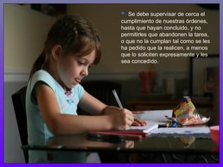 •  Se debe supervisar de cerca el
cumplimiento de nuestras órdenes,
hasta que hayan concluido, y no
permitirles que abandonen la tarea,
o que no la cumplan tal como se les
ha pedido que la realicen, a menos
que lo soliciten expresamente y les
sea concedido.
 