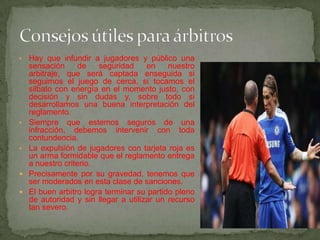 •   Hay que infundir a jugadores y público una
    sensación      de   seguridad     en    nuestro
    arbitraje, que será captada enseguida si
    seguimos el juego de cerca, si tocamos el
    silbato con energía en el momento justo, con
    decisión y sin dudas y, sobre todo si
    desarrollamos una buena interpretación del
    reglamento.
•   Siempre que estemos seguros de una
    infracción, debemos intervenir con toda
    contundencia.
•   La expulsión de jugadores con tarjeta roja es
    un arma formidable que el reglamento entrega
    a nuestro criterio.
   Precisamente por su gravedad, tenemos que
    ser moderados en esta clase de sanciones.
   El buen arbitro logra terminar su partido pleno
    de autoridad y sin llegar a utilizar un recurso
    tan severo.
 