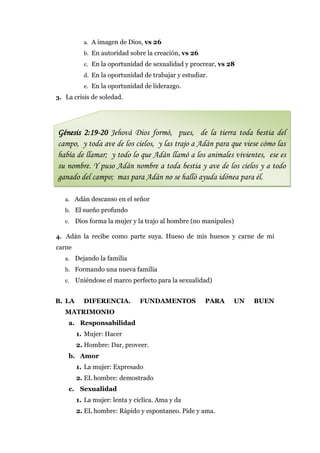 a. A imagen de Dios, vs 26
           b. En autoridad sobre la creación, vs 26
           c. En la oportunidad de sexualidad y procrear, vs 28
           d. En la oportunidad de trabajar y estudiar.
           e. En la oportunidad de liderazgo.
3. La crisis de soledad.




Génesis 2:19-20 Jehová Dios formó, pues, de la tierra toda bestia del
campo, y toda ave de los cielos, y las trajo a Adán para que viese cómo las
había de llamar; y todo lo que Adán llamó a los animales vivientes, ese es
su nombre. Y puso Adán nombre a toda bestia y ave de los cielos y a todo
ganado del campo; mas para Adán no se halló ayuda idónea para él.

   a. Adán descanso en el señor
   b. El sueño profundo
   c.   Dios forma la mujer y la trajo al hombre (no manipules)

4. Adán la recibe como parte suya. Hueso de mis huesos y carne de mi
carne
   a. Dejando la familia
   b. Formando una nueva familia
   c.   Uniéndose el marco perfecto para la sexualidad)


B. LA      DIFERENCIA.         FUNDAMENTOS            PARA    UN   BUEN
   MATRIMONIO
    a. Responsabilidad
        1. Mujer: Hacer
        2. Hombre: Dar, proveer.
    b. Amor
        1. La mujer: Expresado
        2. EL hombre: demostrado
    c. Sexualidad
        1. La mujer: lenta y cíclica. Ama y da
        2. EL hombre: Rápido y espontaneo. Pide y ama.
 