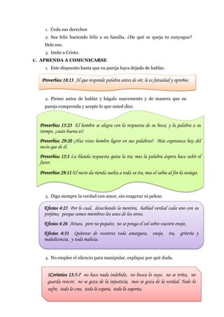 1. Ceda sus derechos
     2. Sea feliz haciendo feliz a su familia. ¿De qué se queja tu conyugue?
    Dele eso.
     3. Imite a Cristo.
C. APRENDA A COMUNICARSE
     1. Este dispuesto hasta que su pareja haya dejado de hablar.


   Proverbios 18:13 Al que responde palabra antes de oír, le es fatuidad y oprobio.


     2. Piense antes de hablar y hágalo suavemente y de manera que su
    pareja comprenda y acepte lo que usted dice.



  Proverbios 15:23 El hombre se alegra con la respuesta de su boca; y la palabra a su
  tiempo, ¡cuán buena es!
  Proverbios 29:20 ¿Has visto hombre ligero en sus palabras? Más esperanza hay del
  necio que de él.
  Proverbios 15:1 La blanda respuesta quita la ira; mas la palabra áspera hace subir el
  furor.
  Proverbios 29:11 El necio da rienda suelta a toda su ira, mas el sabio al fin la sosiega.



     3. Diga siempre la verdad con amor, sin exagerar ni pelear.

    Efesios 4:25 Por lo cual, desechando la mentira, hablad verdad cada uno con su
    prójimo; porque somos miembros los unos de los otros.
    Efesios 4:26 Airaos, pero no pequéis; no se ponga el sol sobre vuestro enojo,
    Efesios 4:31 Quítense de vosotros toda amargura, enojo,               ira, gritería y
    maledicencia, y toda malicia.


     4. No emplee el silencio para manipular, explique por qué duda.



      1Corintios 13:5-7 no hace nada indebido, no busca lo suyo, no se irrita, no
      guarda rencor; no se goza de la injusticia, mas se goza de la verdad. Todo lo
      sufre, todo lo cree, todo lo espera, todo lo soporta.
 
