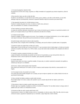 1. Si te pica la garganta, ráscate el oído:
Al presionar los nervios de la oreja, se genera un reflejo inmediato en la garganta que produce espasmos y alivia la
molestia.

2.Para escuchar mejor usa solo un lado del oído:
Si estás en una discoteca y no oyes bien lo que te dicen, gira tu cabeza y usa sólo tu oído derecho, ya que éste
distingue mejor las conversaciones, mientras el izquierdo identifica mejor las canciones que suenan bajo.

3. Para aguantar las ganas de ir al baño piensa en sexo:
Cuando no resistes las ganas de orinar y no tienes un baño cerca, piensa en
sexo. Eso entretiene a tu cerebro y el estrés disminuye.

4.Toser mientras te vacunan reduce el dolor:
Un grupo de científicos alemanes, descubrieron que si toses al momento que te inyectan, se aumenta la presión en el
pecho y en la espina dorsal, lo que inhibe los conductores de dolor de la médula.

5. Si tienes la nariz tupida:
Presiona tu paladar y la parte superior de la nariz. Toca el paladar con la lengua fuertemente y con un dedo sujeta la
nariz bajo el entrecejo. Esto permite que las secreciones se muevan y puedas respirar.

6.Cuando tengas acidez duerme sobre tu lado izquierdo:
Esto permite crear un ángulo entre el estómago y el esófago, para que los ácidos no puedan pasar a la garganta.

7.Cuando te duela una muela frota un hielo en tu mano:
Debes pasar el trozo de hielo por la zona en forma de "v" que se produce entre el dedo pulgar y el índice por la parte
contraria a la palma. Esto reduce en un 50% el dolor, ya que este sector está conectado a los receptores de dolor de
la cara.

8. Cuando te quemes, presiona la herida con un dedo:
Luego de limpiarla zona afectada, haz presión con la mano en la quemadura, ya que esto permite volver a la
temperatura inicial y evita la aparición de ampollas. (para pequeñas quemaduras)

9. Cuando estés ebrio:
Apoya la mano sobre una mesa o superficie estable. Si haces esto, tu cerebro recobrará la sensación de equilibrio y
evitarás que todo gire a tu alrededor.

10.Al correr, respira cuando apoyes el pie izquierdo:
Esto evitará que sientas picor en el pecho, ya que si respiras cuando apoyas el pie derecho, causas presión en el
hígado.

11.Si te sangra la nariz, haz presión con tu dedo:
Si te echas para atrás puedes ahogarte con tu sangre, así que lo mejor es apretar con tu dedo el lado de la nariz en
que tienes la hemorragia.

12.Para controlar los latidos cardiacos cuando estés nervioso:
Pon el dedo pulgar en tu boca y sopla, esto ayudará a que tu corazón deje de latir tan rápido a partir de la
respiración.

13.Para aliviar el dolor de cabeza cuando tomas agua muy helada:
Al beber algo muy congelado, el paladar se enfría y el cerebro lo interpreta. Por eso debes colocar tu lengua sobre el
paladar para que vuelva a su temperatura normal.

14.Previene la falta de visión cuando estás frente al PC:
Cuando pones tu vista en un objeto cercano como un computador, la vista se cansa y falla. Para ello, cierra tus ojos,
contrae el cuerpo y aguanta la respiración por un momento. Luego relaja todo. Santo remedio.
 