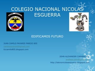 COLEGIO NACIONAL NICOLAS
ESGUERRA

EDIFICAMOS FUTURO
JUAN CAMILO PAYARES PAREJO 805
camilopayares6@gmail.com
ticcamilo805.blogspot.com

JOHN ALEXANDER CARABALLO
profesor.john@gmail.com
http://teknonicolasesguerra.blogspot.com

 