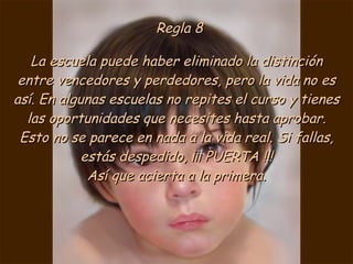 Regla 8 La escuela puede haber eliminado la distinción entre vencedores y perdedores, pero la vida no es así. En algunas escuelas no repites el curso y tienes las oportunidades que necesites hasta aprobar. Esto no se parece en nada a la vida real. Si fallas, estás despedido, ¡¡¡ PUERTA !!! Así que acierta a la primera. 
