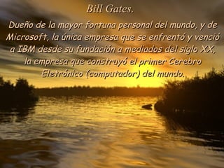 Dueño de la mayor fortuna personal del mundo, y de Microsoft, la única empresa que se enfrentó y venció a IBM desde su fundación a mediados del siglo XX, la empresa que construyó el primer Cerebro Eletrónico (computador) del mundo. Bill Gates. 