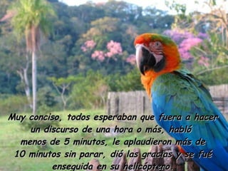 Muy conciso, todos esperaban que fuera a hacer un discurso de una hora o más, habló  menos de 5 minutos, le aplaudieron más de 10 minutos sin parar, dió las gracias y se fué enseguida en su helicóptero. 