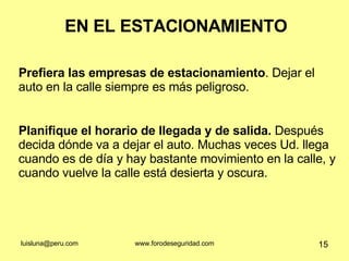 EN EL ESTACIONAMIENTO Prefiera las empresas de estacionamiento . Dejar el auto en la calle siempre es más peligroso.  Planifique el horario de llegada y de salida.  Después decida dónde va a dejar el auto. Muchas veces Ud. llega cuando es de día y hay bastante movimiento en la calle, y cuando vuelve la calle está desierta y oscura.  