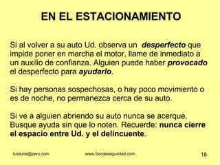 EN EL ESTACIONAMIENTO Si al volver a su auto Ud. observa un  desperfecto  que impide poner en marcha el motor, llame de inmediato a un auxilio de confianza. Alguien puede haber  provocado  el desperfecto para  ayudarlo .  Si hay personas sospechosas, o hay poco movimiento o es de noche, no permanezca cerca de su auto.  Si ve a alguien abriendo su auto nunca se acerque. Busque ayuda sin que lo noten. Recuerde:  nunca cierre el espacio entre Ud. y el delincuente .  