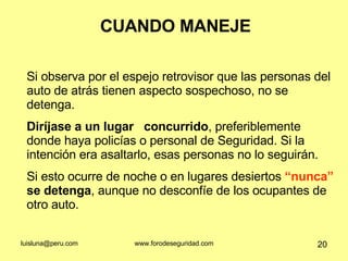 CUANDO MANEJE Si observa por el espejo retrovisor que las personas del auto de atrás tienen aspecto sospechoso, no se detenga.  Diríjase a un lugar  concurrido , preferiblemente donde haya policías o personal de Seguridad. Si la intención era asaltarlo, esas personas no lo seguirán.  Si esto ocurre de noche o en lugares desiertos  “nunca”  se detenga , aunque no desconfíe de los ocupantes de otro auto. 