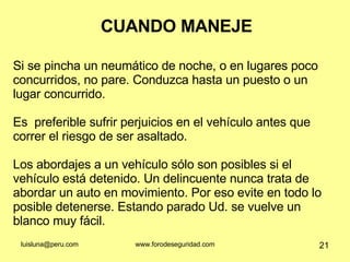 CUANDO MANEJE Si se pincha un neumático de noche, o en lugares poco concurridos, no pare. Conduzca hasta un puesto o un lugar concurrido.  Es  preferible sufrir perjuicios en el vehículo antes que correr el riesgo de ser asaltado. Los abordajes a un vehículo sólo son posibles si el vehículo está detenido. Un delincuente nunca trata de abordar un auto en movimiento. Por eso evite en todo lo posible detenerse. Estando parado Ud. se vuelve un blanco muy fácil.  