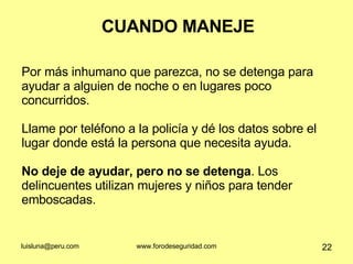CUANDO MANEJE Por más inhumano que parezca, no se detenga para ayudar a alguien de noche o en lugares poco concurridos.  Llame por teléfono a la policía y dé los datos sobre el lugar donde está la persona que necesita ayuda.  No deje de ayudar, pero no se detenga . Los delincuentes utilizan mujeres y niños para tender emboscadas.  