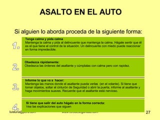 ASALTO EN EL AUTO Si alguien lo aborda proceda de la siguiente forma: 1. Tenga calma y pida calma Mantenga la calma y pida al delincuente que mantenga la calma. Hágale sentir que él es el que tiene el control de la situación. Un delincuente con miedo puede reaccionar en forma impredecible.  2. Obedezca rápidamente: Obedezca las órdenes del asaltante y cúmplalas con calma pero con rapidez.  3. Informe lo que va a  hacer: Mantenga las manos donde el asaltante pueda verlas  (en el volante). Si tiene que tomar objetos, soltar el cinturón de Seguridad o abrir la puerta, informe al asaltante y haga movimientos suaves. Recuerde que el asaltante está nervioso.  4. Si tiene que salir del auto hágalo en la forma correcta: Vea las explicaciones que siguen 
