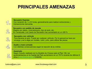 PRINCIPALES AMENAZAS 1. Secuestro Express Con duración de 1 a 24 horas, generalmente para realizar extracciones y  transacciones bancarias. 2. Secuestro con pedido de rescate  Elegido por status, nivel jerárquico, tipo de auto, etc.  En Venezuela: Los Casos de Secuestro han aumentado en un 426 %  3. Secuestro con vehículo Para llevarse el auto. Puede ser cualquier vehículo. Por lo general se hace por encargo y se lo elige por modelo, color y año, para utilizar las piezas 4. 5. Asalto a mano armada Con distintas consecuencias según la reacción de la víctima Asesinato Según Estudio realizado por la Alcaldía de Chacao para el Plan 180, los ajusticiamientos en la Capital del País aumentaron en un 791% durante los últimos 8 años ( www.chacao.gov.ve 13/06/06)  