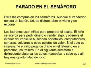 PARADO EN EL SEMÁFORO Evite las compras en los semáforos. Aunque el vendedor no sea un ladrón, Ud. se distrae, abre el vidrio y se expone.  Los ladrones usan niños para preparar el asalto. El niño se acerca para pedir dinero o vender algo, y observa el interior del vehículo buscando portafolios, computadoras, carteras, celulares u otros objetos de valor. Si el auto es interesante el niño pega un chicle en el lateral o en el parachoques trasero. En el siguiente semáforo el delincuente observa los autos  marcados  y sabe que allí hay una oportunidad de robo. 