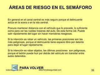 ÁREAS DE RIESGO EN EL SEMÁFORO PARA VOLVER En general en el canal central es más seguro porque el delincuente actúa en la acera o en la isla central.  Procure mantener distancia con el vehículo que lo precede, lo suficiente como para ver las ruedas traseras del auto. De esta forma Ud. Puede salir rápidamente del lugar sin hacer maniobras riesgosas.  Si la intención es robar un vehículo, las primeras posiciones son las más peligrosas, porque el delincuente tiene espacio libre por delante para dejar el lugar rápidamente.  Si la intención es robar objetos, las últimas posiciones  son peligrosas, porque el ladrón puede huir por detrás del vehículo sin transitar entre autos detenidos.  