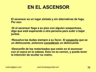 EN EL ASCENSOR El ascensor es un lugar aislado y sin alternativas de fuga. Por eso: Si el ascensor llega a su piso con alguien sospechoso, diga que está esperando a otra persona para subir o bajar  juntos.  Resuelva las dudas siempre a su favor.  Si  sospecha  que es un delincuente, entonces  considérelo  un delincuente. Desconfíe de los motorizados que están en el ascensor con el casco en la cabeza. Esto no es común, y puede tener la intención de ocultar su rostro.  