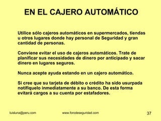 EN EL CAJERO AUTOMÁTICO Utilice sólo cajeros automáticos en supermercados, tiendas u otros lugares donde hay personal de Seguridad y gran cantidad de personas.  Conviene evitar el uso de cajeros automáticos. Trate de planificar sus necesidades de dinero por anticipado y sacar dinero en lugares seguros. Nunca acepte ayuda estando en un cajero automático. Si cree que su tarjeta de débito o crédito ha sido usurpada notifíquelo inmediatamente a su banco. De esta forma evitará cargos a su cuenta por estafadores. 