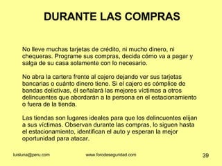 DURANTE LAS COMPRAS No lleve muchas tarjetas de crédito, ni mucho dinero, ni chequeras. Programe sus compras, decida cómo va a pagar y salga de su casa solamente con lo necesario. No abra la cartera frente al cajero dejando ver sus tarjetas bancarias o cuánto dinero tiene. Si el cajero es cómplice de bandas delictivas, él señalará las mejores víctimas a otros delincuentes que abordarán a la persona en el estacionamiento o fuera de la tienda.  Las tiendas son lugares ideales para que los delincuentes elijan a sus víctimas. Observan durante las compras, lo siguen hasta el estacionamiento, identifican el auto y esperan la mejor oportunidad para atacar.  