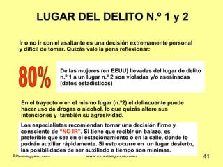 LUGAR DEL DELITO N.º 1 y 2 Ir o no ir con el asaltante es una decisión extremamente personal y difícil de tomar. Quizás vale la pena reflexionar: 80% De las mujeres (en EEUU) llevadas del lugar de delito n.º 1 a un lugar n.º 2 son violadas y/o asesinadas (datos estadísticos) Los especialistas recomiendan tomar una decisión firme y consciente de  “NO IR” . Si tiene que recibir un balazo, es preferible que sea en el estacionamiento o en la calle, donde lo podrán auxiliar rápidamente. Si esto ocurre en  un lugar desierto, las posibilidades de ser auxiliado a tiempo son mínimas. En el trayecto o en el mismo lugar (n.º2) el delincuente puede hacer uso de drogas o alcohol, lo que quizás altere sus intenciones y  también su agresividad. 