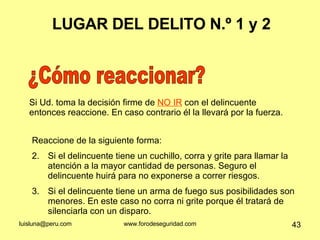 LUGAR DEL DELITO N.º 1 y 2 ¿Cómo reaccionar? Reaccione de la siguiente forma: Si el delincuente tiene un cuchillo, corra y grite para llamar la atención a la mayor cantidad de personas. Seguro el delincuente huirá para no exponerse a correr riesgos.  Si el delincuente tiene un arma de fuego sus posibilidades son menores. En este caso no corra ni grite porque él tratará de silenciarla con un disparo. Si Ud. toma la decisión firme de  NO IR  con el delincuente entonces reaccione. En caso contrario él la llevará por la fuerza.  