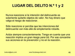 LUGAR DEL DELITO N.º 1 y 2 Nunca reaccione si la intención del delincuente es solamente quitarle objetos de valor. No hay dinero que valga el riesgo de reaccionar.  Sólo reaccione si percibe que las intenciones del delincuente van más allá de simplemente robarle. Actúe siempre conscientemente. Tenga en cuenta que una reacción implica un gran riesgo para Ud. Por eso concentre sus acciones en la prevención y no en la reacción.  
