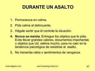 DURANTE UN ASALTO Permanezca en calma. Pida calma al delincuente. Hágale sentir que él controla la situación. Nunca se resista.  Entregue los objetos que le pida. Evite llevar grandes valores, documentos importantes u objetos que Ud. estima mucho, para no caer en la tendencia psicológica de resistirse al  asalto. No transmita rabia o sentimientos de venganza. 