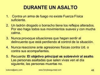 DURANTE UN ASALTO Contra un arma de fuego no existe Fuerza Física suficiente. Un ladrón drogado o borracho tiene los reflejos alterados. Por eso haga todos sus movimientos suaves y con mucha calma.  Nunca provoque situaciones que hagan sentir al delincuente que está perdiendo el control de la situación.  Nunca reaccione ante agresiones físicas contra Ud. o contra sus acompañantes.  Recuerde:  El objetivo principal es sobrevivir al asalto . Las personas asaltadas que salen vivas ven el día siguiente, las personas muertas no. 