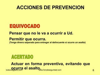ACCIONES DE PREVENCION Actuar en forma preventiva, evitando que ocurra el asalto. ACERTADO Pensar que no le va a ocurrir a Ud. Permitir que ocurra. (Tenga dinero separado para entregar al delincuente si ocurre un asalto) EQUIVOCADO 