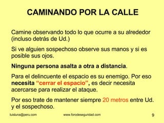 CAMINANDO POR LA CALLE Camine observando todo lo que ocurre a su alrededor (incluso detrás de Ud.) Si ve alguien sospechoso observe sus manos y si es posible sus ojos.  Ninguna persona asalta a otra a distancia . Para el delincuente el espacio es su enemigo. Por eso  necesita  “cerrar el espacio” ,  es decir necesita acercarse para realizar el ataque.  Por eso trate de mantener siempre  20 metros  entre Ud. y el sospechoso.  
