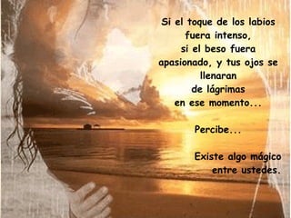 Si el toque de los labios fuera intenso, si el beso fuera apasionado, y tus ojos se llenaran de lágrimas en ese momento... Percibe... Existe algo mágico entre ustedes. 