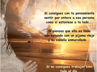 Si consigues con tu pensamiento sentir por entero a esa persona como si estuviese a tu lado... Si piensas que ella es linda aún estando con un pijama viejo y su cabello enmarañado... Si no consigues trabajar bien todo el día, ansioso por el encuentro que han fijado para esa noche... 