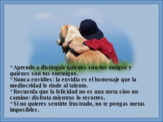 * Aprende a distinguir quiénes son tus amigos y quiénes son tus enemigos. * Nunca envidies: la envidia es el homenaje que la mediocridad le rinde al talento. * Recuerda que la felicidad no es una meta sino un camino: disfruta mientras lo recorres. * Si no quieres sentirte frustrado, no te pongas metas imposibles. 