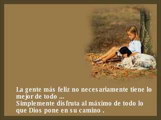 La gente más feliz no necesariamente tiene lo mejor de todo ...  Simplemente disfruta al máximo de todo lo que Dios pone en su camino . 