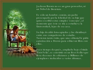 Jackson Brown no es un gran pensador, ni un Nóbel de literatura. Es sólo un hombre común, un padre preocupado por la felicidad de su hijo que quiso escribir estos simples 'consejos', al momento que éste se iría a estudiar a la Universidad, lejos de su casa. Su hijo decidió fotocopiarlos y los distribuyó entre sus compañeros de estudio.  Tuvieron tanto éxito, que una editorial le pidió autorización a Brown para editar un libro con ellos. Poco tiempo después, ampliado bajo el titulo 'Vivir Feliz', se convirtió en un Best Seller que lleva decenas de ediciones y Millones de ejemplares traducidos a varios idiomas. 