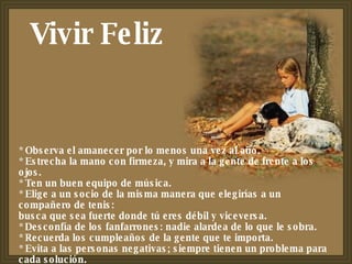 * Observa el amanecer por lo menos una vez al año. * Estrecha la mano con firmeza, y mira a la gente de frente a los ojos. * Ten un buen equipo de música. * Elige a un socio de la misma manera que elegirías a un compañero de tenis: busca que sea fuerte donde tú eres débil y viceversa. * Desconfía de los fanfarrones: nadie alardea de lo que le sobra. * Recuerda los cumpleaños de la gente que te importa. * Evita a las personas negativas; siempre tienen un problema para cada solución. * Vivir Feliz 