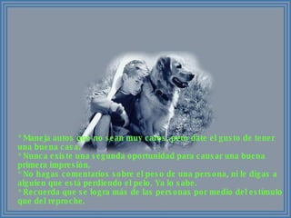 * Maneja autos que no sean muy caros, pero date el gusto de tener una buena casa. * Nunca existe una segunda oportunidad para causar una buena primera impresión. * No hagas comentarios sobre el peso de una persona, ni le digas a alguien que está perdiendo el pelo. Ya lo sabe. * Recuerda que se logra más de las personas por medio del estímulo que del reproche. 