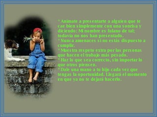* Anímate a presentarte a alguien que te cae bien simplemente con una sonrisa y diciendo: Mi nombre es fulano de tal; todavía no nos han presentado. * Nunca amenaces si no estás dispuesto a cumplir. * Muestra respeto extra por las personas que hacen el trabajo más pesado. * Haz lo que sea correcto, sin importar lo que otros piensen. * Dale una mano a tu hijo cada vez que tengas la oportunidad. Llegará el momento en que ya no te dejará hacerlo. 