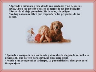 * Aprende a compartir con los demás y descubre la alegría de ser útil a tu prójimo. (El que no vive para servir, no sirve para vivir). * Acude a tus compromisos a tiempo. La puntualidad es el respeto por el tiempo ajeno. * Aprende a mirar a la gente desde sus sandalias y no desde las tuyas. Ubica tus pretensiones en el marco de tus posibilidades. * Recuerda el viejo proverbio: Sin deudas, sin peligro. * No hay nada más difícil que responder a las preguntas de los necios. 
