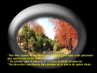 * Haz dos copias de las fotos que saques y envíalas a las personas que aparezcan en las fotos. *  No olvides que el silencio es a veces la mejor respuesta. * No deseches una buena idea porque no te gusta de quien viene. 