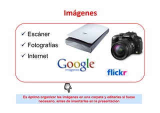 Imágenes

  Escáner
  Fotografías
  Internet




Es óptimo organizar las imágenes en una carpeta y editarlas si fuese
        necesario, antes de insertarlas en la presentación
 