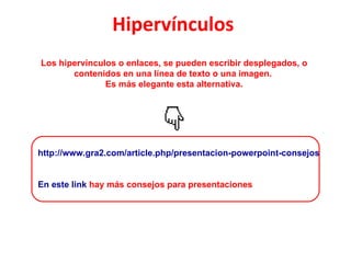 Hipervínculos   Los hipervínculos o enlaces, se pueden escribir desplegados, o contenidos en una línea de texto o una imagen.  Es más elegante esta alternativa. http://www.gra2.com/article.php/presentacion-powerpoint-consejos En este link  hay más consejos para presentaciones 