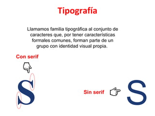 Llamamos familia tipográfica al conjunto de caracteres que, por tener características formales comunes, forman parte de un grupo con identidad visual propia.  Con serif Sin serif Tipografía S S 
