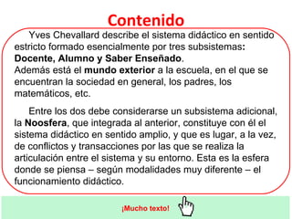 Yves Chevallard describe el sistema didáctico en sentido estricto formado esencialmente por tres subsistemas : Docente, Alumno y Saber Enseñado .  Además está el  mundo exterior  a la escuela, en el que se encuentran la sociedad en general, los padres, los matemáticos, etc. Entre los dos debe considerarse un subsistema adicional, la  Noosfera , que integrada al anterior, constituye con él el sistema didáctico en sentido amplio, y que es lugar, a la vez, de conflictos y transacciones por las que se realiza la articulación entre el sistema y su entorno. Esta es la esfera donde se piensa – según modalidades muy diferente – el funcionamiento didáctico. Contenido ¡Mucho texto! 