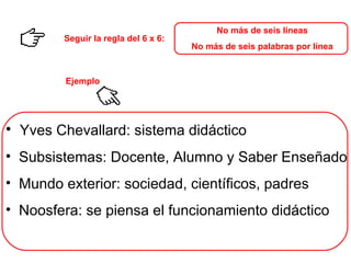 No más de seis líneas No más de seis palabras por línea Seguir la regla del 6 x 6: Yves Chevallard: sistema didáctico  Subsistemas: Docente, Alumno y Saber Enseñado Mundo exterior: sociedad, científicos, padres Noosfera: se piensa el funcionamiento didáctico Ejemplo 